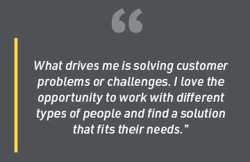 What drives me is solving customer problems or challenges. I love the opportunity to work with different types of people and find a solution that fits their needs.