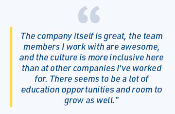 The company itself is great, the team members I work with are awesome, and the culture is more inclusive here than at other companies I've worked for. There seems to be a lot of education opportunities and room to grow as well.