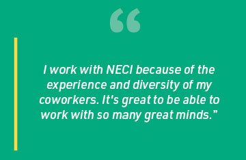 I work with NECI because of the experience and diversity of my coworkers. It's great to be able to work with so many great minds.